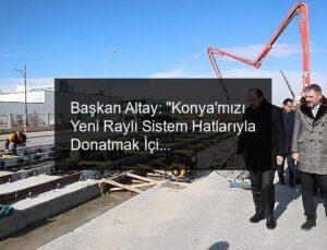Başkan Altay: “Konya’mızı Yeni Raylı Sistem Hatlarıyla Donatmak İçin Çalışıyoruz”