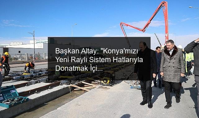 Başkan Altay: “Konya’mızı Yeni Raylı Sistem Hatlarıyla Donatmak İçin Çalışıyoruz”