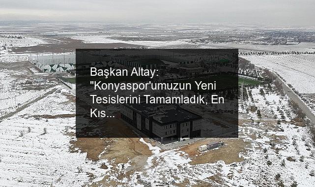 Başkan Altay: “Konyaspor’umuzun Yeni Tesislerini Tamamladık, En Kısa Sürede Teslim Edeceğiz”
