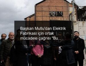 Başkan Mutlu’dan Elektrik Fabrikası için ortak mücadele çağrısı “Bu mirasa sahip çıkmak zorundayız”