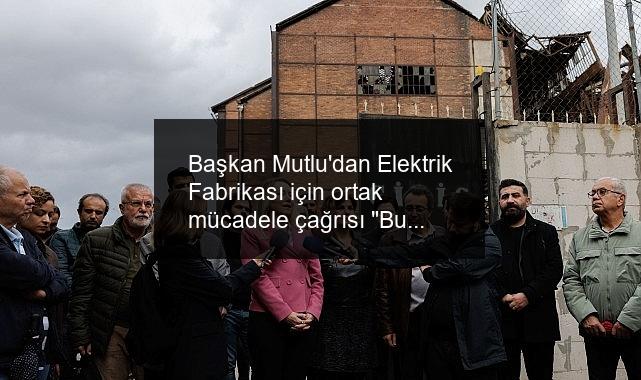 Başkan Mutlu’dan Elektrik Fabrikası için ortak mücadele çağrısı “Bu mirasa sahip çıkmak zorundayız”