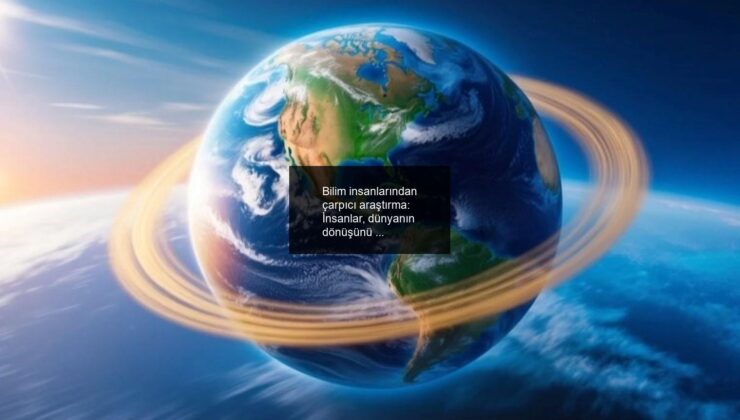 Bilim insanlarından çarpıcı araştırma: İnsanlar, dünyanın dönüşünü nasıl etkiledi?