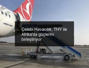Çelebi Havacılık, THY ile Afrika’da güçlerini birleştiriyor