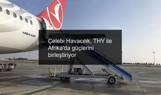 Çelebi Havacılık, THY ile Afrika’da güçlerini birleştiriyor