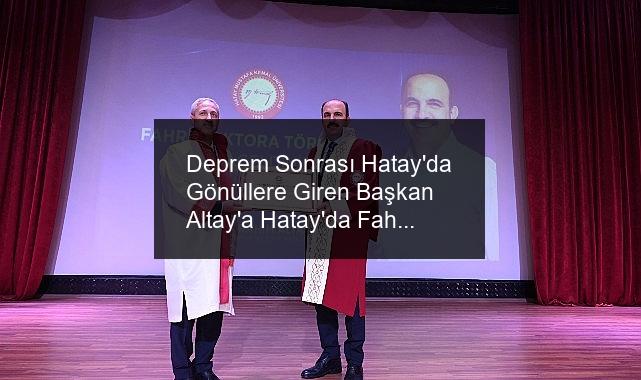 Deprem Sonrası Hatay’da Gönüllere Giren Başkan Altay’a Hatay’da Fahri Doktora Ünvanı Verildi
