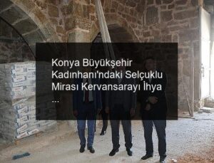 Konya Büyükşehir Kadınhanı’ndaki Selçuklu Mirası Kervansarayı İhya Ediyor