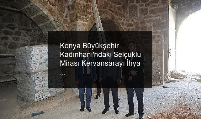 Konya Büyükşehir Kadınhanı’ndaki Selçuklu Mirası Kervansarayı İhya Ediyor