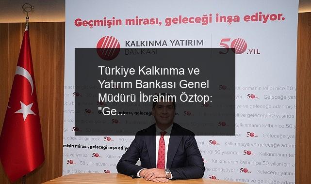 Türkiye Kalkınma ve Yatırım Bankası Genel Müdürü İbrahim Öztop: “Geçmişin mirasıyla geleceği inşa ediyoruz”