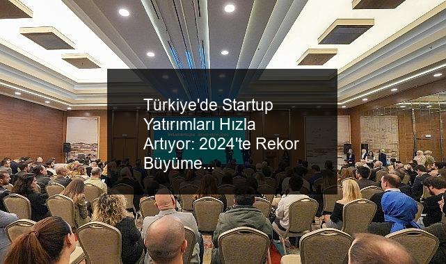 Türkiye’de Startup Yatırımları Hızla Artıyor: 2024’te Rekor Büyüme